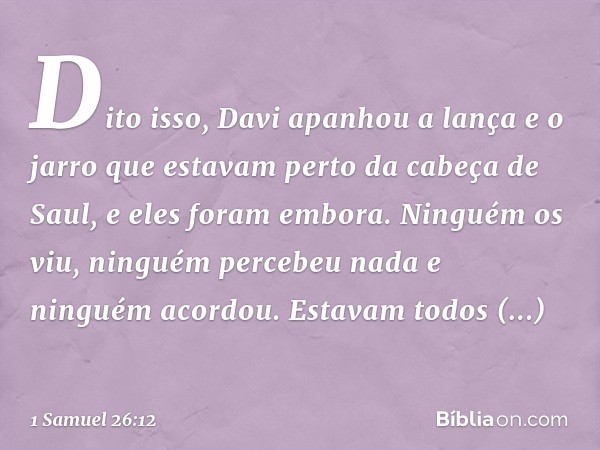 Dito isso, Davi apanhou a lança e o jarro que estavam perto da cabeça de Saul, e eles foram embora. Ninguém os viu, ninguém percebeu nada e ninguém acordou. Est