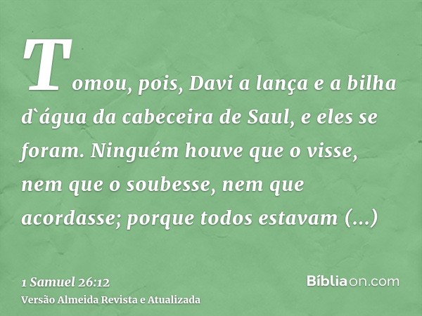 Tomou, pois, Davi a lança e a bilha d`água da cabeceira de Saul, e eles se foram. Ninguém houve que o visse, nem que o soubesse, nem que acordasse; porque todos