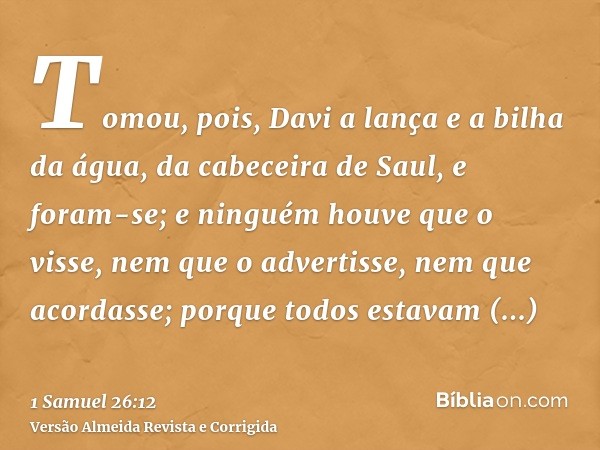 Tomou, pois, Davi a lança e a bilha da água, da cabeceira de Saul, e foram-se; e ninguém houve que o visse, nem que o advertisse, nem que acordasse; porque todo