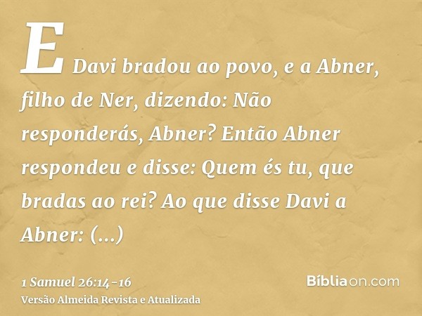 E Davi bradou ao povo, e a Abner, filho de Ner, dizendo: Não responderás, Abner? Então Abner respondeu e disse: Quem és tu, que bradas ao rei?Ao que disse Davi 