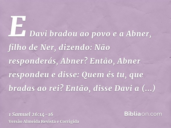 E Davi bradou ao povo e a Abner, filho de Ner, dizendo: Não responderás, Abner? Então, Abner respondeu e disse: Quem és tu, que bradas ao rei?Então, disse Davi 