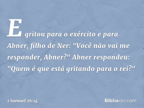 E gritou para o exército e para Abner, filho de Ner: "Você não vai me responder, Abner?"
Abner respondeu: "Quem é que está gritando para o rei?" -- 1 Samuel 26: