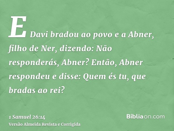E Davi bradou ao povo e a Abner, filho de Ner, dizendo: Não responderás, Abner? Então, Abner respondeu e disse: Quem és tu, que bradas ao rei?
