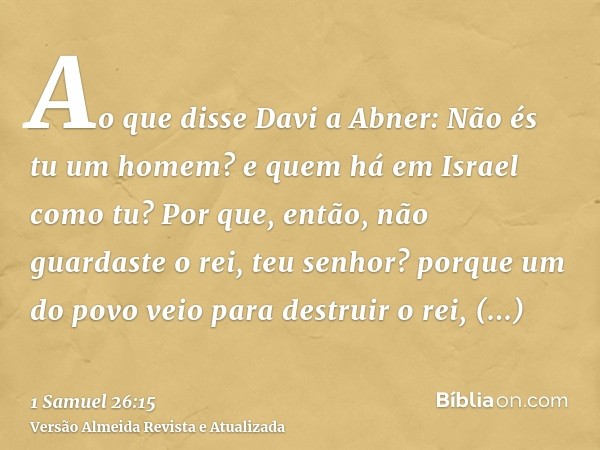 Ao que disse Davi a Abner: Não és tu um homem? e quem há em Israel como tu? Por que, então, não guardaste o rei, teu senhor? porque um do povo veio para destrui