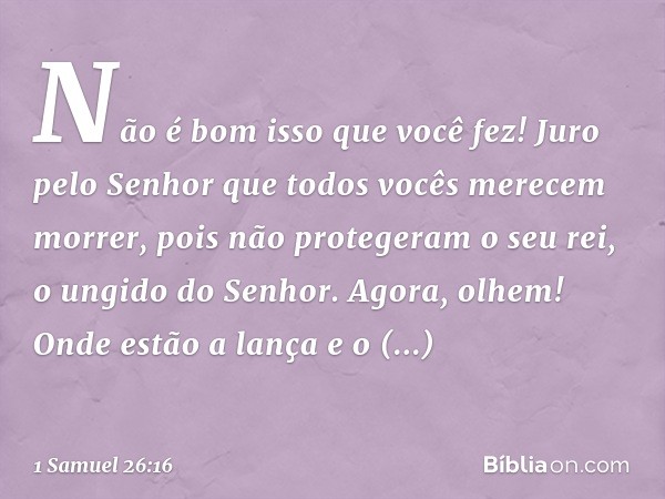 Não é bom isso que você fez! Juro pelo Senhor que todos vocês merecem morrer, pois não protegeram o seu rei, o ungido do Senhor. Agora, olhem! Onde estão a lanç