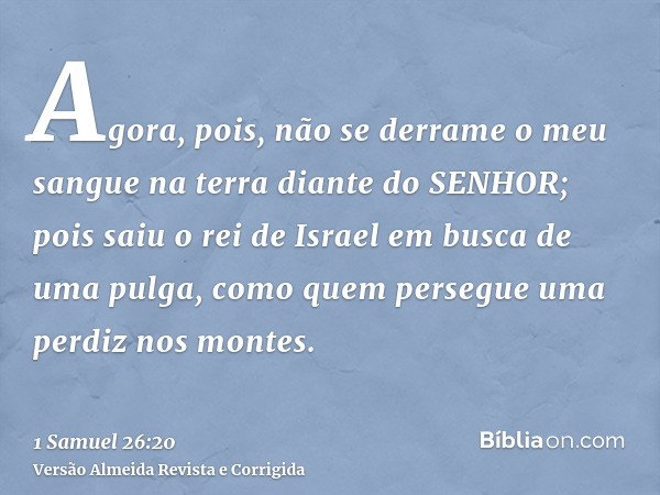 Agora, pois, não se derrame o meu sangue na terra diante do SENHOR; pois saiu o rei de Israel em busca de uma pulga, como quem persegue uma perdiz nos montes.