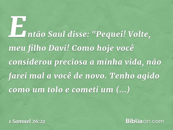 Então Saul disse: "Pequei! Volte, meu filho Davi! Como hoje você considerou preciosa a minha vida, não farei mal a você de novo. Tenho agido como um tolo e come