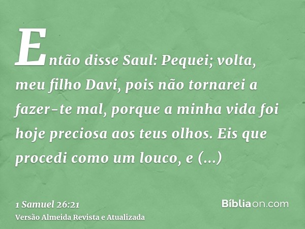 Então disse Saul: Pequei; volta, meu filho Davi, pois não tornarei a fazer-te mal, porque a minha vida foi hoje preciosa aos teus olhos. Eis que procedi como um