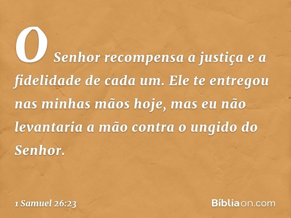 O Senhor recompensa a justiça e a fidelidade de cada um. Ele te entregou nas minhas mãos hoje, mas eu não levantaria a mão contra o ungido do Senhor. -- 1 Samue