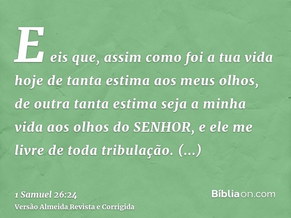 E eis que, assim como foi a tua vida hoje de tanta estima aos meus olhos, de outra tanta estima seja a minha vida aos olhos do SENHOR, e ele me livre de toda tr