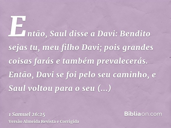 Então, Saul disse a Davi: Bendito sejas tu, meu filho Davi; pois grandes coisas farás e também prevalecerás. Então, Davi se foi pelo seu caminho, e Saul voltou 