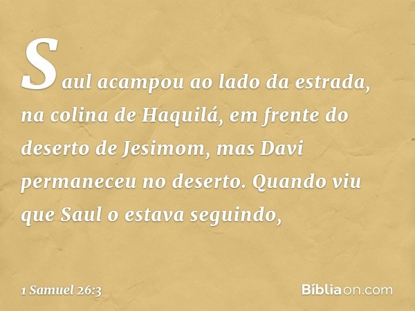 Saul acampou ao lado da estrada, na colina de Haquilá, em frente do deserto de Jesimom, mas Davi permaneceu no deserto. Quando viu que Saul o estava seguindo, -