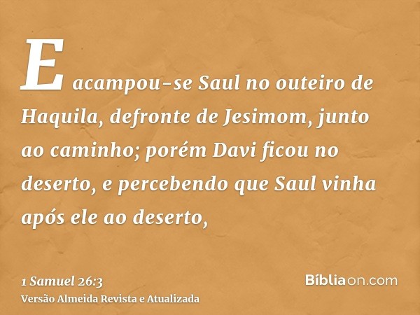 E acampou-se Saul no outeiro de Haquila, defronte de Jesimom, junto ao caminho; porém Davi ficou no deserto, e percebendo que Saul vinha após ele ao deserto,