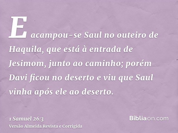 E acampou-se Saul no outeiro de Haquila, que está à entrada de Jesimom, junto ao caminho; porém Davi ficou no deserto e viu que Saul vinha após ele ao deserto.