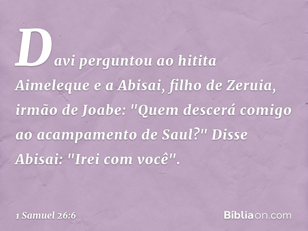 Davi perguntou ao hitita Aimeleque e a Abisai, filho de Zeruia, irmão de Joabe: "Quem descerá comigo ao acampamento de Saul?"
Disse Abisai: "Irei com você". -- 