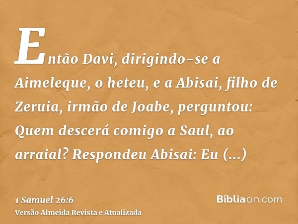 Então Davi, dirigindo-se a Aimeleque, o heteu, e a Abisai, filho de Zeruia, irmão de Joabe, perguntou: Quem descerá comigo a Saul, ao arraial? Respondeu Abisai: