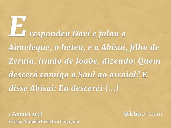 E respondeu Davi e falou a Aimeleque, o heteu, e a Abisai, filho de Zeruia, irmão de Joabe, dizendo: Quem descerá comigo a Saul ao arraial? E disse Abisai: Eu d