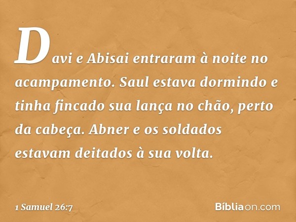 Davi e Abisai entraram à noite no acampamento. Saul estava dormindo e tinha fincado sua lança no chão, perto da cabeça. Abner e os soldados estavam deitados à s