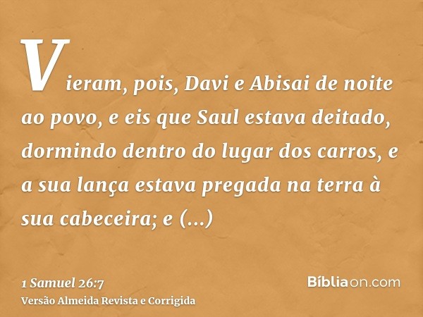 Vieram, pois, Davi e Abisai de noite ao povo, e eis que Saul estava deitado, dormindo dentro do lugar dos carros, e a sua lança estava pregada na terra à sua ca