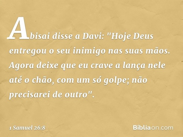 Abisai disse a Davi: "Hoje Deus entregou o seu inimigo nas suas mãos. Agora deixe que eu crave a lança nele até o chão, com um só golpe; não precisarei de outro