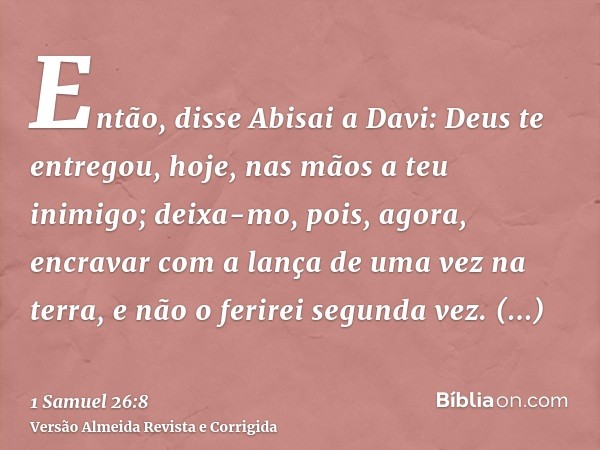 Então, disse Abisai a Davi: Deus te entregou, hoje, nas mãos a teu inimigo; deixa-mo, pois, agora, encravar com a lança de uma vez na terra, e não o ferirei seg
