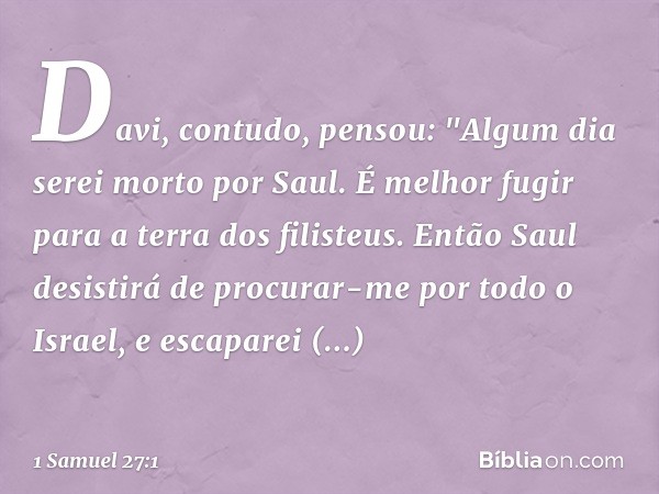 Davi, contudo, pensou: "Algum dia serei morto por Saul. É melhor fugir para a terra dos filisteus. Então Saul desistirá de procurar-me por todo o Israel, e esca