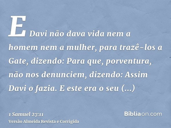 E Davi não dava vida nem a homem nem a mulher, para trazê-los a Gate, dizendo: Para que, porventura, não nos denunciem, dizendo: Assim Davi o fazia. E este era 