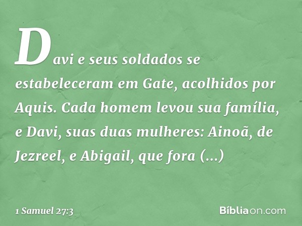 Davi e seus soldados se estabeleceram em Gate, acolhidos por Aquis. Cada homem levou sua família, e Davi, suas duas mulheres: Ainoã, de Jezreel, e Abigail, que 