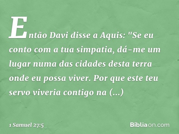 Então Davi disse a Aquis: "Se eu conto com a tua simpatia, dá-me um lugar numa das cidades desta terra onde eu possa viver. Por que este teu servo viveria conti