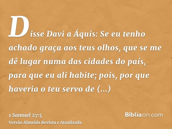 Disse Davi a Áquis: Se eu tenho achado graça aos teus olhos, que se me dê lugar numa das cidades do país, para que eu ali habite; pois, por que haveria o teu se