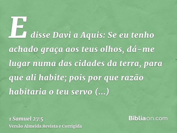 E disse Davi a Aquis: Se eu tenho achado graça aos teus olhos, dá-me lugar numa das cidades da terra, para que ali habite; pois por que razão habitaria o teu se