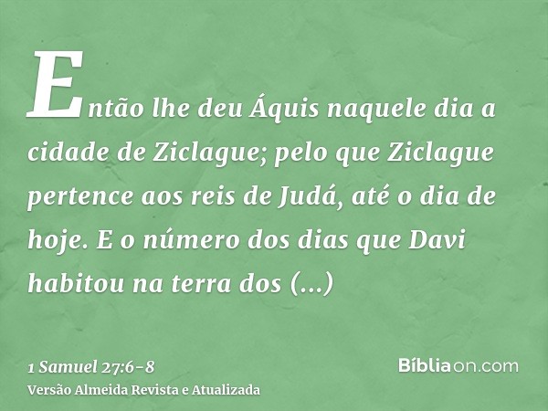 Então lhe deu Áquis naquele dia a cidade de Ziclague; pelo que Ziclague pertence aos reis de Judá, até o dia de hoje.E o número dos dias que Davi habitou na ter