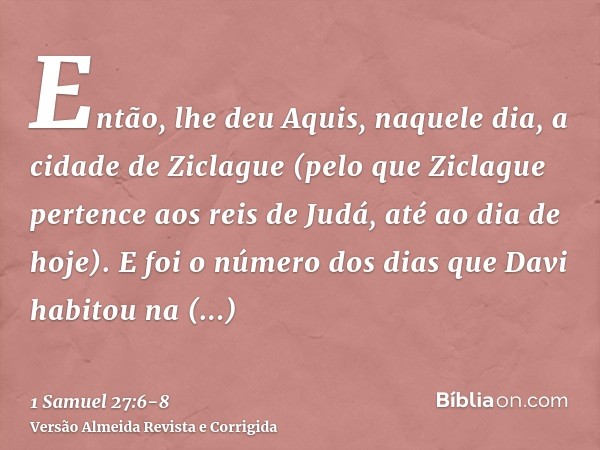 Então, lhe deu Aquis, naquele dia, a cidade de Ziclague (pelo que Ziclague pertence aos reis de Judá, até ao dia de hoje).E foi o número dos dias que Davi habit