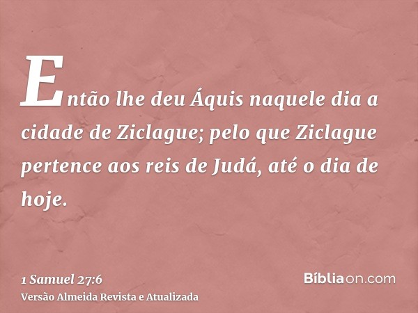 Então lhe deu Áquis naquele dia a cidade de Ziclague; pelo que Ziclague pertence aos reis de Judá, até o dia de hoje.
