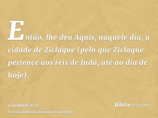 Então, lhe deu Aquis, naquele dia, a cidade de Ziclague (pelo que Ziclague pertence aos reis de Judá, até ao dia de hoje).