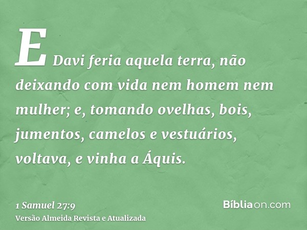 E Davi feria aquela terra, não deixando com vida nem homem nem mulher; e, tomando ovelhas, bois, jumentos, camelos e vestuários, voltava, e vinha a Áquis.