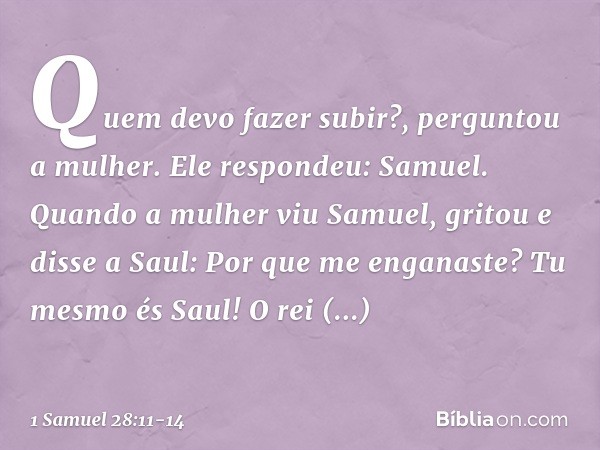 "Quem devo fazer subir?", perguntou a mulher.
Ele respondeu: "Samuel". Quando a mulher viu Samuel, gritou e disse a Saul: "Por que me enganaste? Tu mesmo és Sau