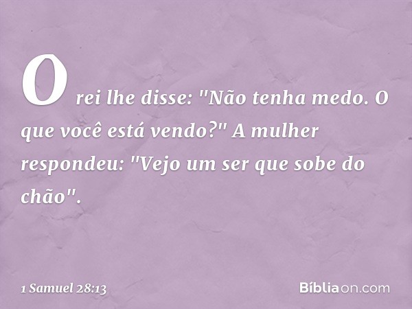 O rei lhe disse: "Não tenha medo. O que você está vendo?"
A mulher respondeu: "Vejo um ser que sobe do chão". -- 1 Samuel 28:13