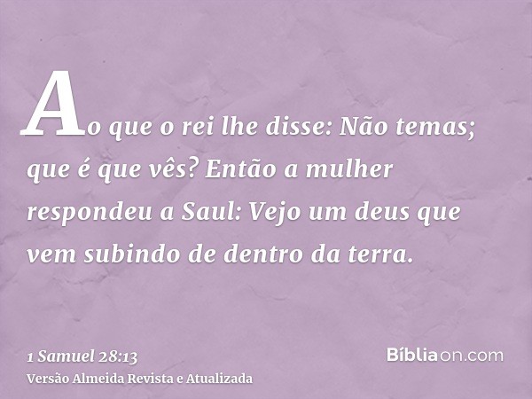 Ao que o rei lhe disse: Não temas; que é que vês? Então a mulher respondeu a Saul: Vejo um deus que vem subindo de dentro da terra.