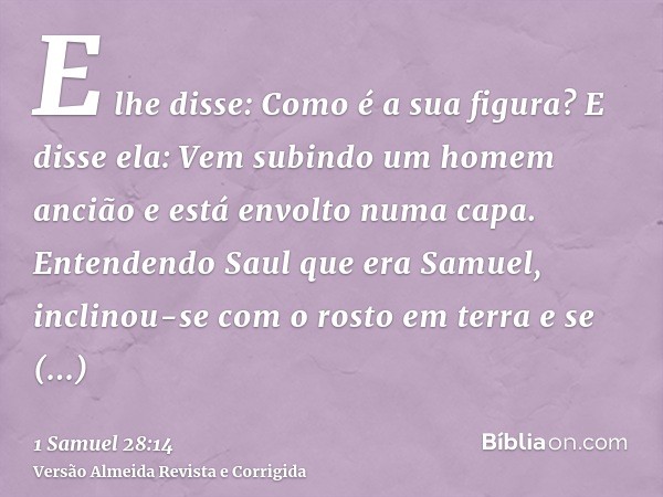 E lhe disse: Como é a sua figura? E disse ela: Vem subindo um homem ancião e está envolto numa capa. Entendendo Saul que era Samuel, inclinou-se com o rosto em 