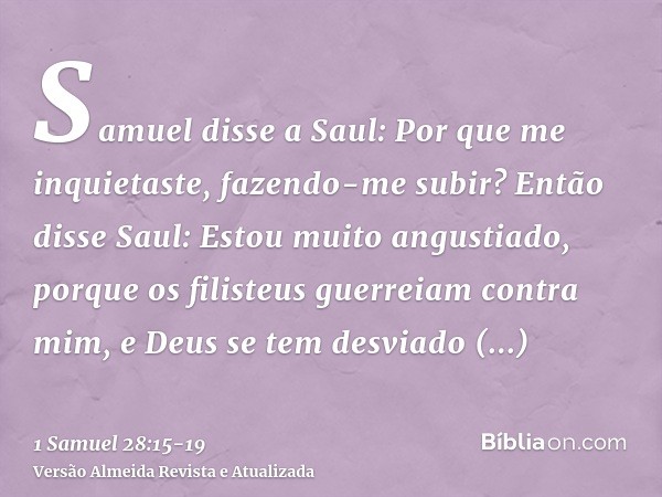 Samuel disse a Saul: Por que me inquietaste, fazendo-me subir? Então disse Saul: Estou muito angustiado, porque os filisteus guerreiam contra mim, e Deus se tem