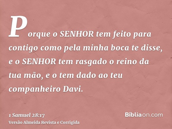 Porque o SENHOR tem feito para contigo como pela minha boca te disse, e o SENHOR tem rasgado o reino da tua mão, e o tem dado ao teu companheiro Davi.