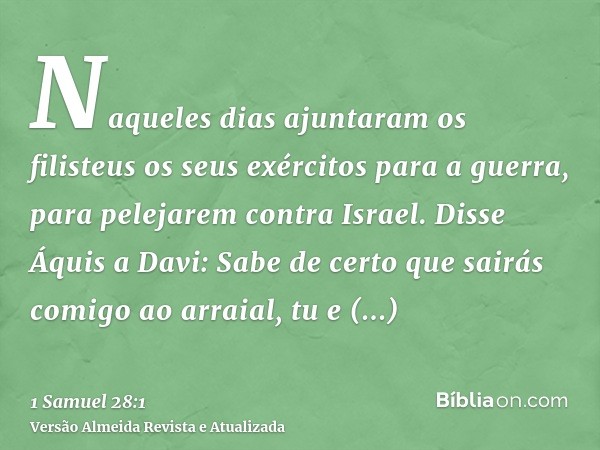 Naqueles dias ajuntaram os filisteus os seus exércitos para a guerra, para pelejarem contra Israel. Disse Áquis a Davi: Sabe de certo que sairás comigo ao arrai