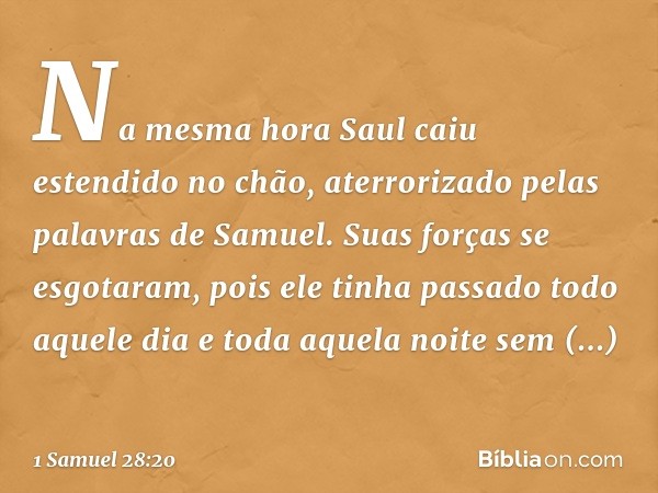 Na mesma hora Saul caiu estendido no chão, aterrorizado pelas palavras de Samuel. Suas forças se esgotaram, pois ele tinha passado todo aquele dia e toda aquela