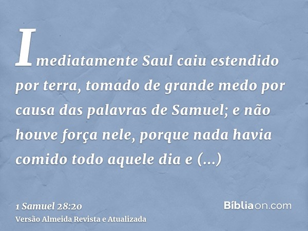 Imediatamente Saul caiu estendido por terra, tomado de grande medo por causa das palavras de Samuel; e não houve força nele, porque nada havia comido todo aquel