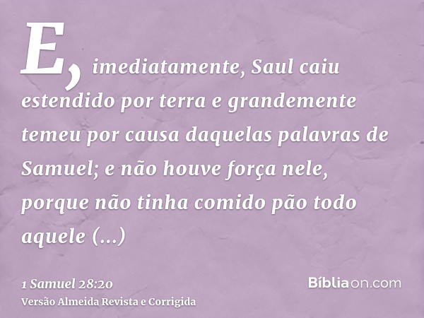 E, imediatamente, Saul caiu estendido por terra e grandemente temeu por causa daquelas palavras de Samuel; e não houve força nele, porque não tinha comido pão t