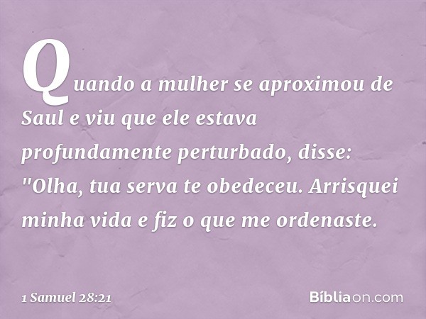 Quando a mulher se aproximou de Saul e viu que ele estava profundamente perturbado, disse: "Olha, tua serva te obedeceu. Arrisquei minha vida e fiz o que me ord