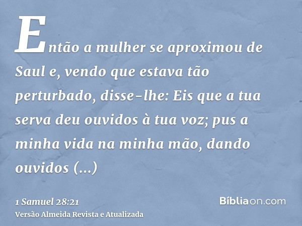 Então a mulher se aproximou de Saul e, vendo que estava tão perturbado, disse-lhe: Eis que a tua serva deu ouvidos à tua voz; pus a minha vida na minha mão, dan