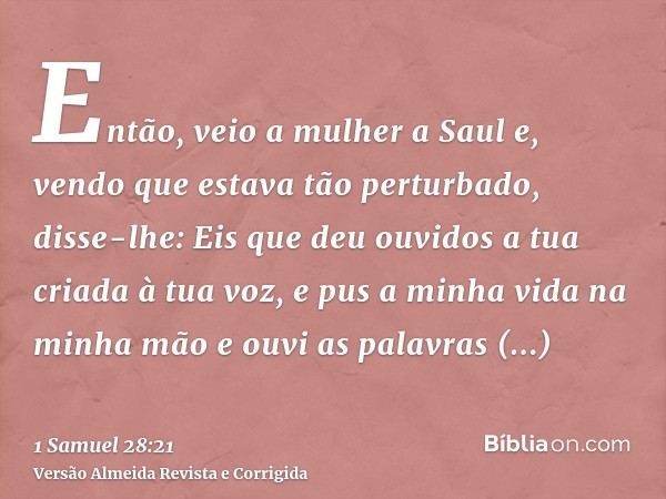 Então, veio a mulher a Saul e, vendo que estava tão perturbado, disse-lhe: Eis que deu ouvidos a tua criada à tua voz, e pus a minha vida na minha mão e ouvi as