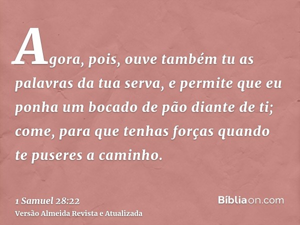 Agora, pois, ouve também tu as palavras da tua serva, e permite que eu ponha um bocado de pão diante de ti; come, para que tenhas forças quando te puseres a cam